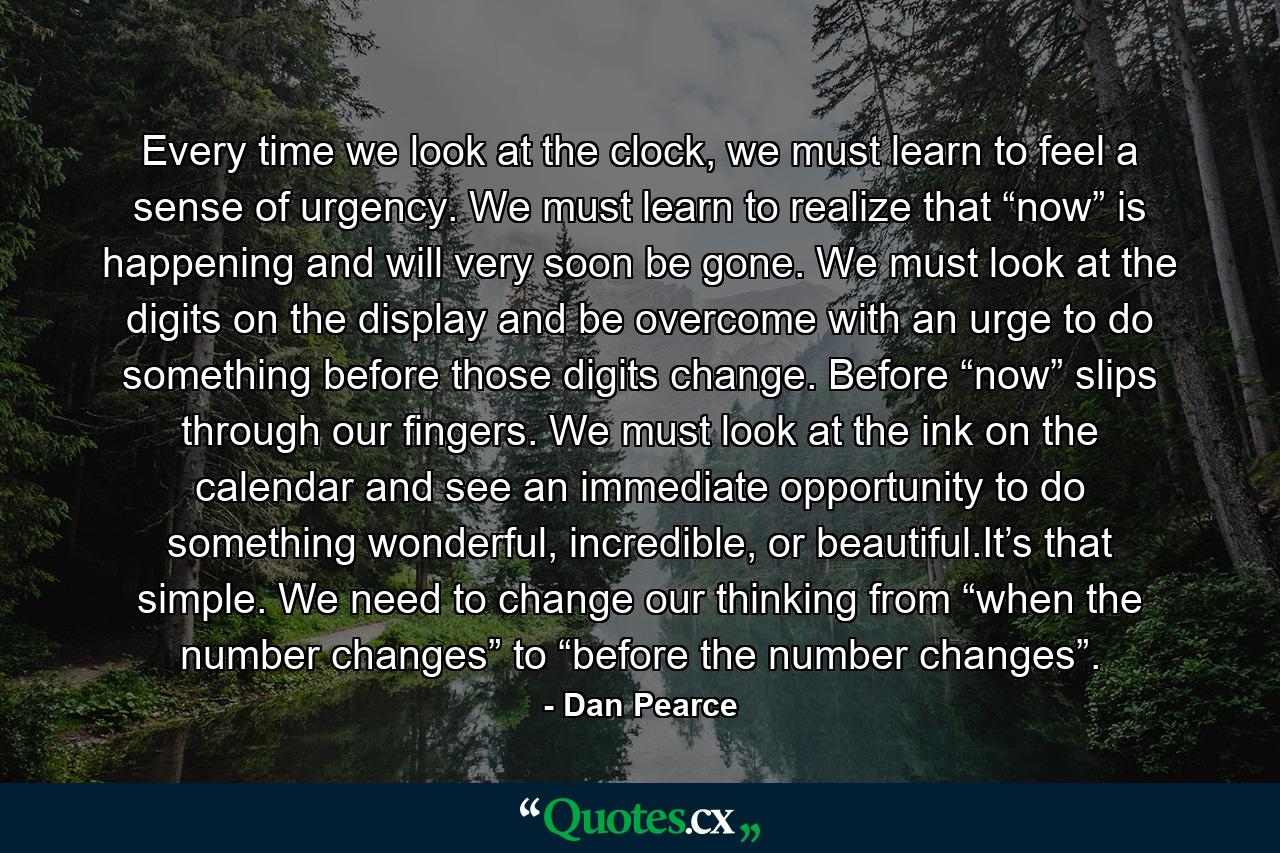 Every time we look at the clock, we must learn to feel a sense of urgency. We must learn to realize that “now” is happening and will very soon be gone. We must look at the digits on the display and be overcome with an urge to do something before those digits change. Before “now” slips through our fingers. We must look at the ink on the calendar and see an immediate opportunity to do something wonderful, incredible, or beautiful.It’s that simple. We need to change our thinking from “when the number changes” to “before the number changes”. - Quote by Dan Pearce