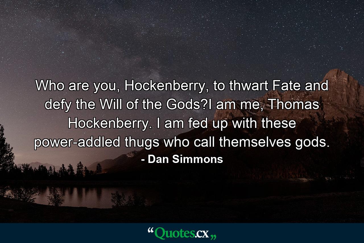 Who are you, Hockenberry, to thwart Fate and defy the Will of the Gods?I am me, Thomas Hockenberry. I am fed up with these power-addled thugs who call themselves gods. - Quote by Dan Simmons