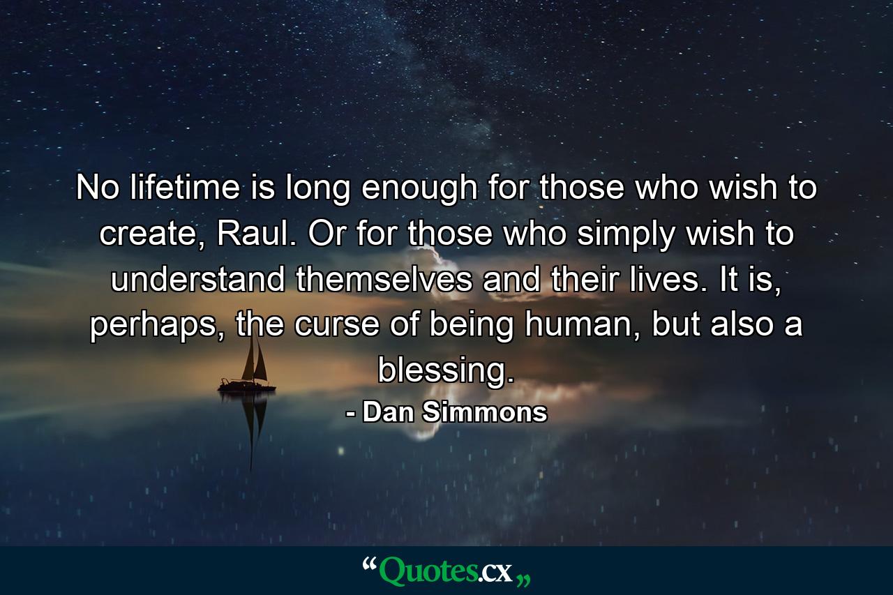 No lifetime is long enough for those who wish to create, Raul. Or for those who simply wish to understand themselves and their lives. It is, perhaps, the curse of being human, but also a blessing. - Quote by Dan Simmons