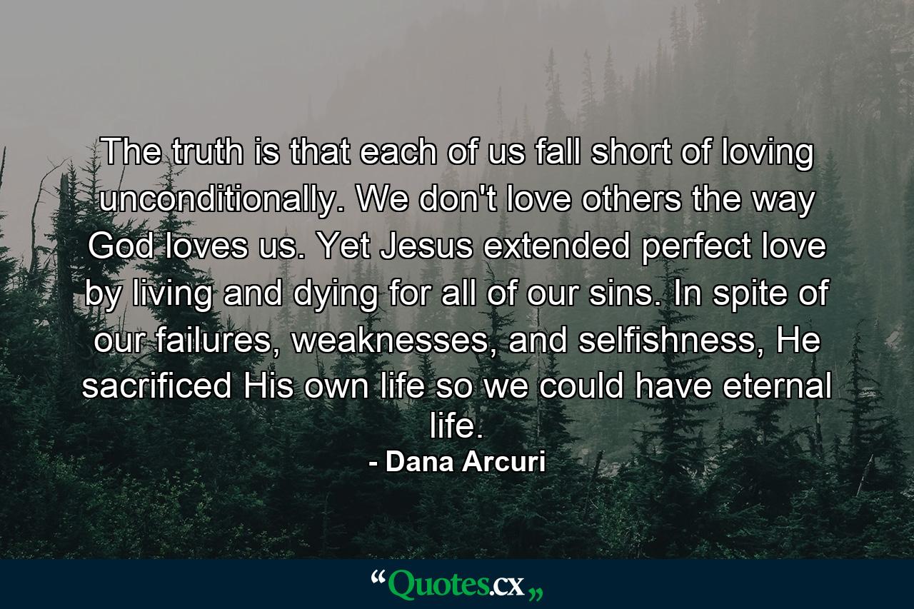 The truth is that each of us fall short of loving unconditionally. We don't love others the way God loves us. Yet Jesus extended perfect love by living and dying for all of our sins. In spite of our failures, weaknesses, and selfishness, He sacrificed His own life so we could have eternal life. - Quote by Dana Arcuri