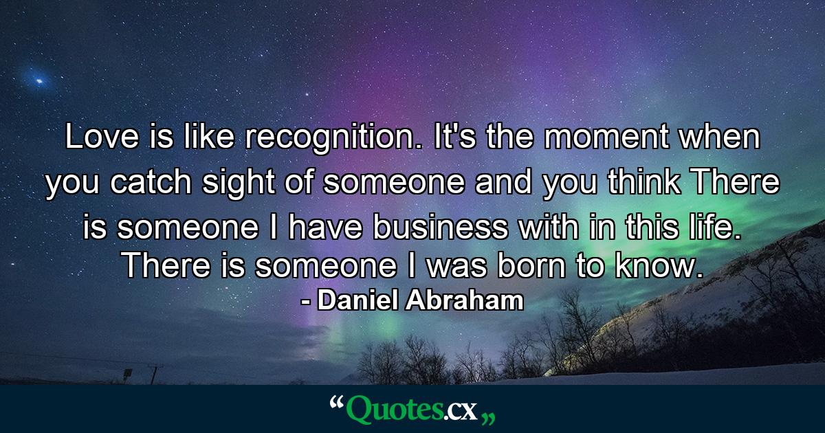 Love is like recognition. It's the moment when you catch sight of someone and you think There is someone I have business with in this life. There is someone I was born to know. - Quote by Daniel Abraham