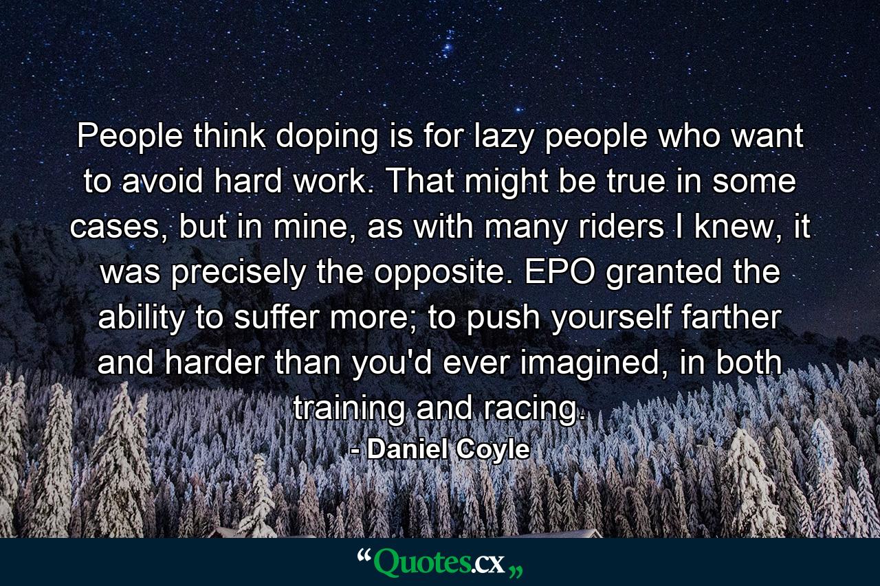 People think doping is for lazy people who want to avoid hard work. That might be true in some cases, but in mine, as with many riders I knew, it was precisely the opposite. EPO granted the ability to suffer more; to push yourself farther and harder than you'd ever imagined, in both training and racing. - Quote by Daniel Coyle