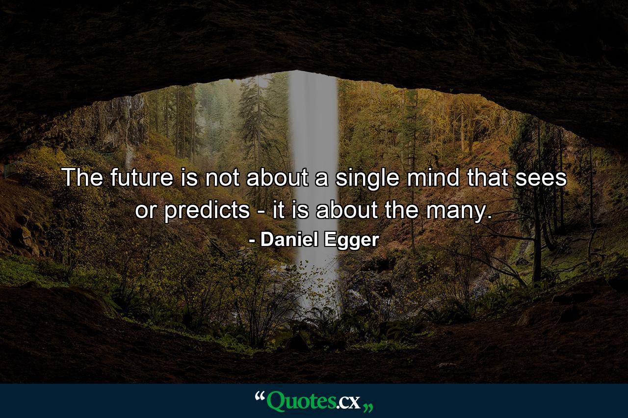 The future is not about a single mind that sees or predicts - it is about the many. - Quote by Daniel Egger