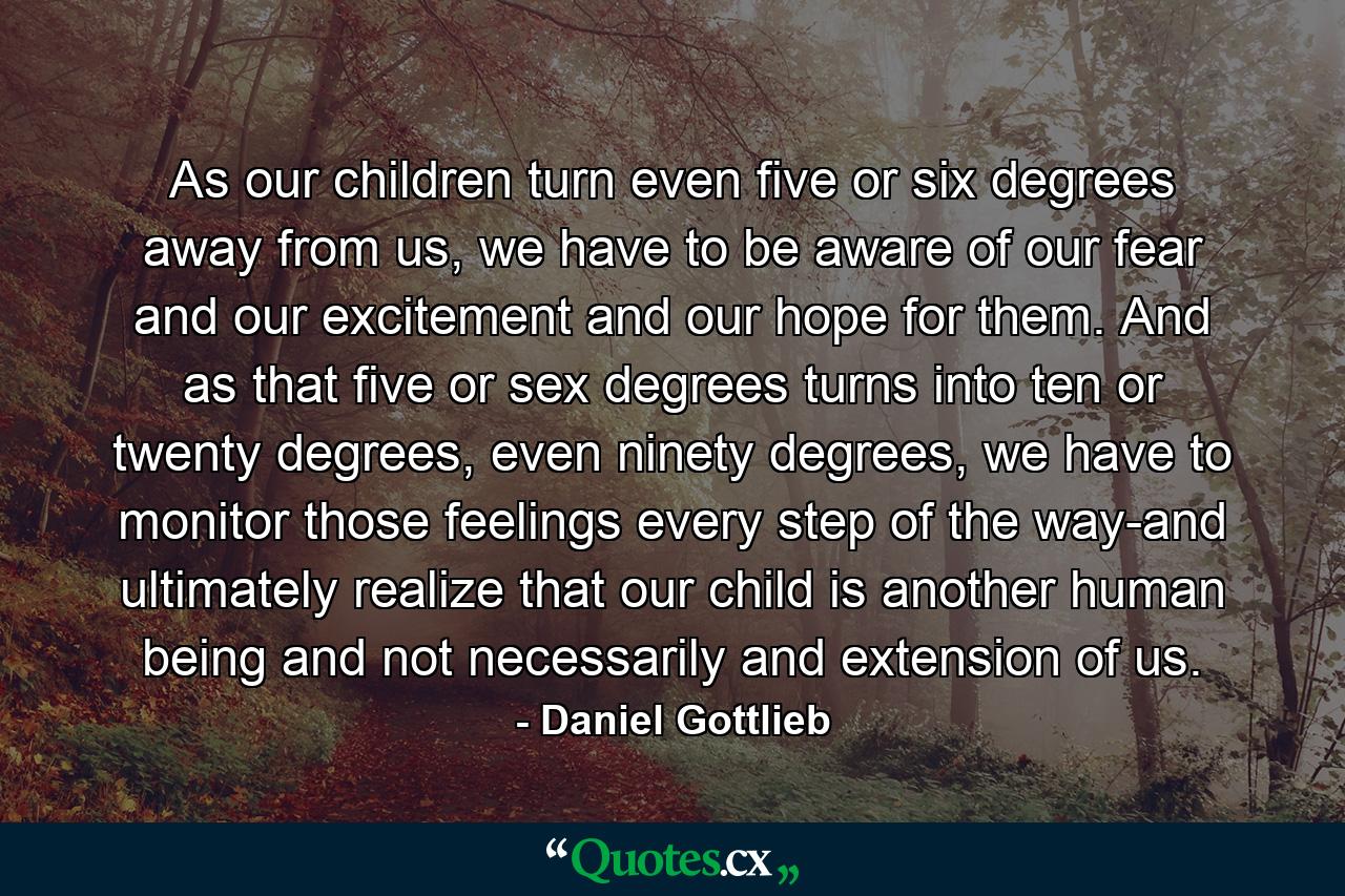 As our children turn even five or six degrees away from us, we have to be aware of our fear and our excitement and our hope for them. And as that five or sex degrees turns into ten or twenty degrees, even ninety degrees, we have to monitor those feelings every step of the way-and ultimately realize that our child is another human being and not necessarily and extension of us. - Quote by Daniel Gottlieb