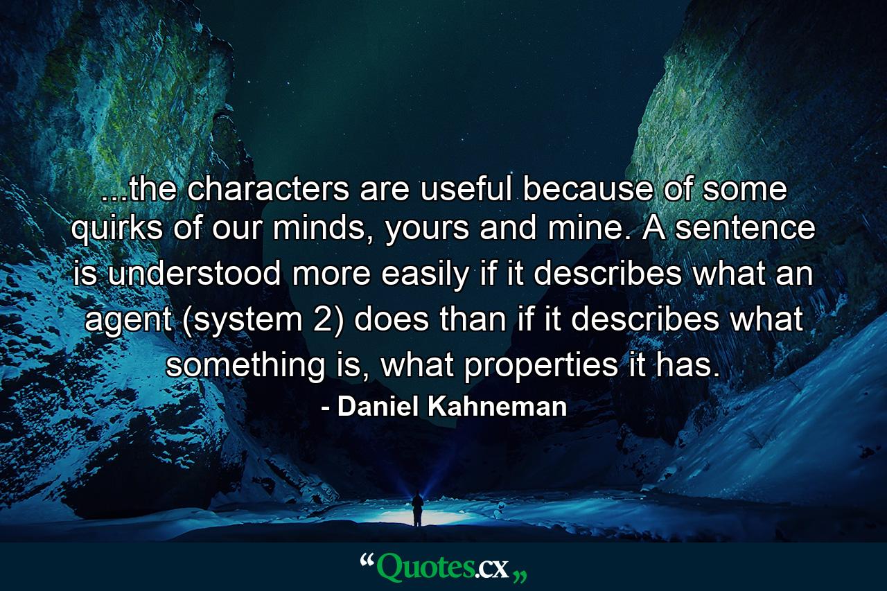 ...the characters are useful because of some quirks of our minds, yours and mine. A sentence is understood more easily if it describes what an agent (system 2) does than if it describes what something is, what properties it has. - Quote by Daniel Kahneman