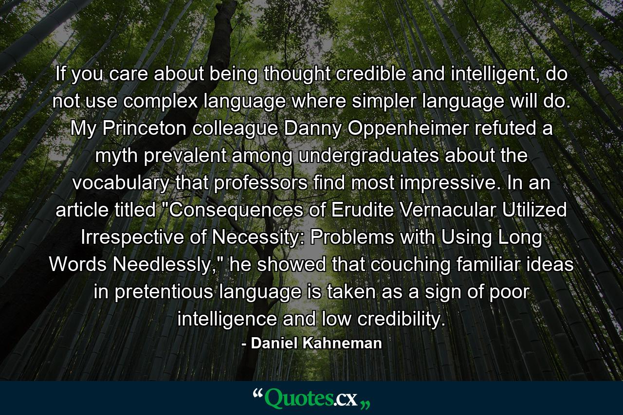 If you care about being thought credible and intelligent, do not use complex language where simpler language will do. My Princeton colleague Danny Oppenheimer refuted a myth prevalent among undergraduates about the vocabulary that professors find most impressive. In an article titled 