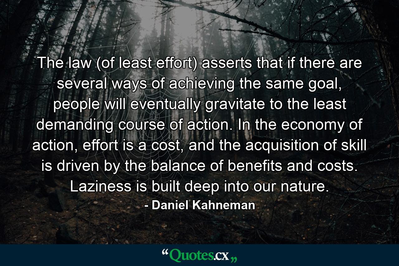 The law (of least effort) asserts that if there are several ways of achieving the same goal, people will eventually gravitate to the least demanding course of action. In the economy of action, effort is a cost, and the acquisition of skill is driven by the balance of benefits and costs. Laziness is built deep into our nature. - Quote by Daniel Kahneman