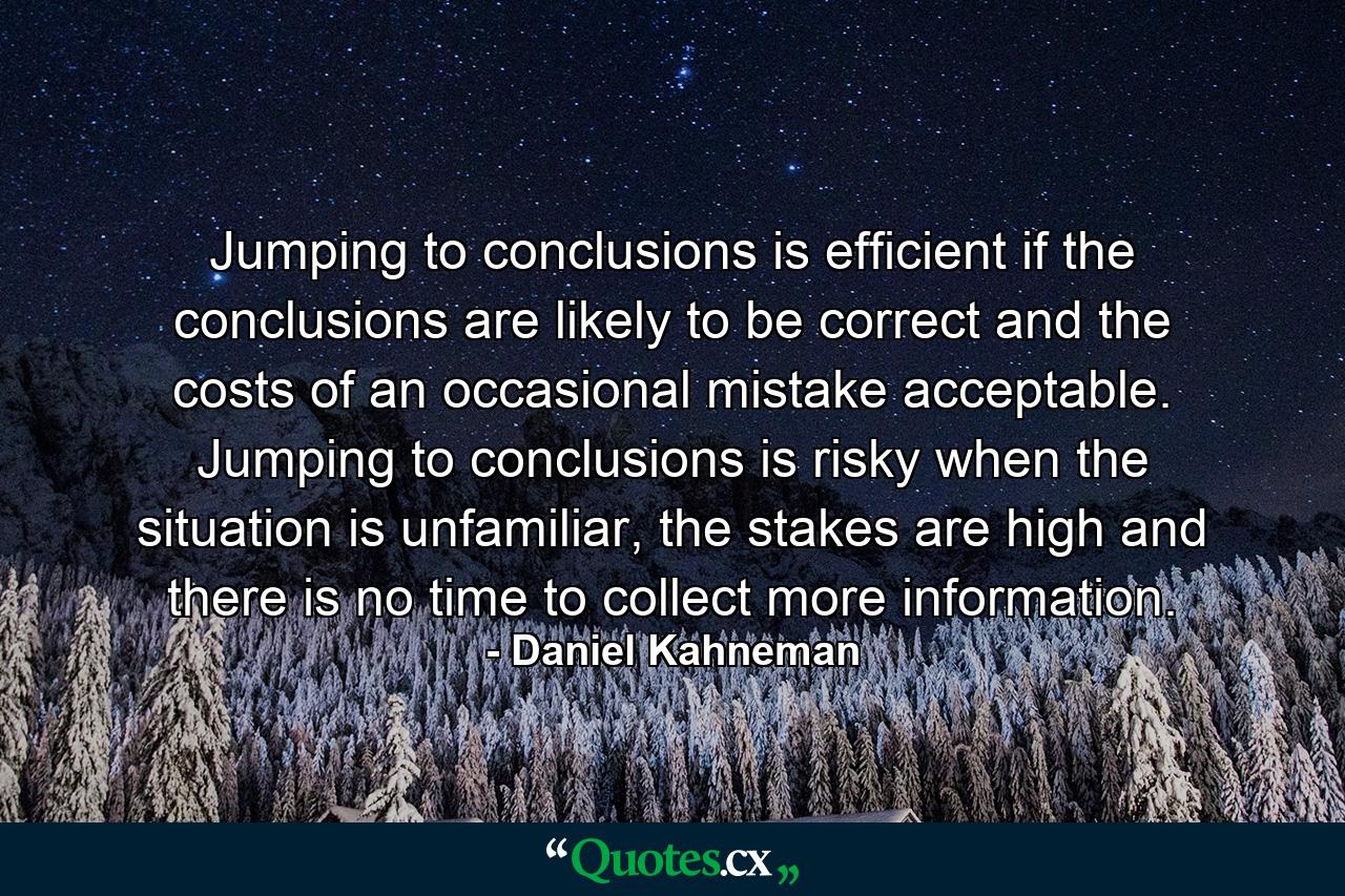 Jumping to conclusions is efficient if the conclusions are likely to be correct and the costs of an occasional mistake acceptable. Jumping to conclusions is risky when the situation is unfamiliar, the stakes are high and there is no time to collect more information. - Quote by Daniel Kahneman