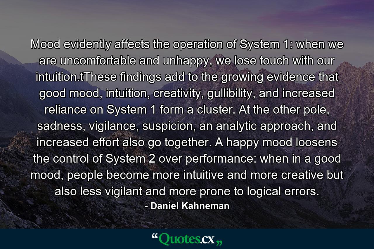 Mood evidently affects the operation of System 1: when we are uncomfortable and unhappy, we lose touch with our intuition.tThese findings add to the growing evidence that good mood, intuition, creativity, gullibility, and increased reliance on System 1 form a cluster. At the other pole, sadness, vigilance, suspicion, an analytic approach, and increased effort also go together. A happy mood loosens the control of System 2 over performance: when in a good mood, people become more intuitive and more creative but also less vigilant and more prone to logical errors. - Quote by Daniel Kahneman