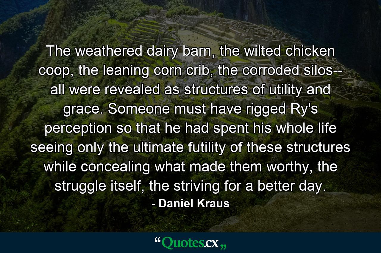 The weathered dairy barn, the wilted chicken coop, the leaning corn crib, the corroded silos-- all were revealed as structures of utility and grace. Someone must have rigged Ry's perception so that he had spent his whole life seeing only the ultimate futility of these structures while concealing what made them worthy, the struggle itself, the striving for a better day. - Quote by Daniel Kraus