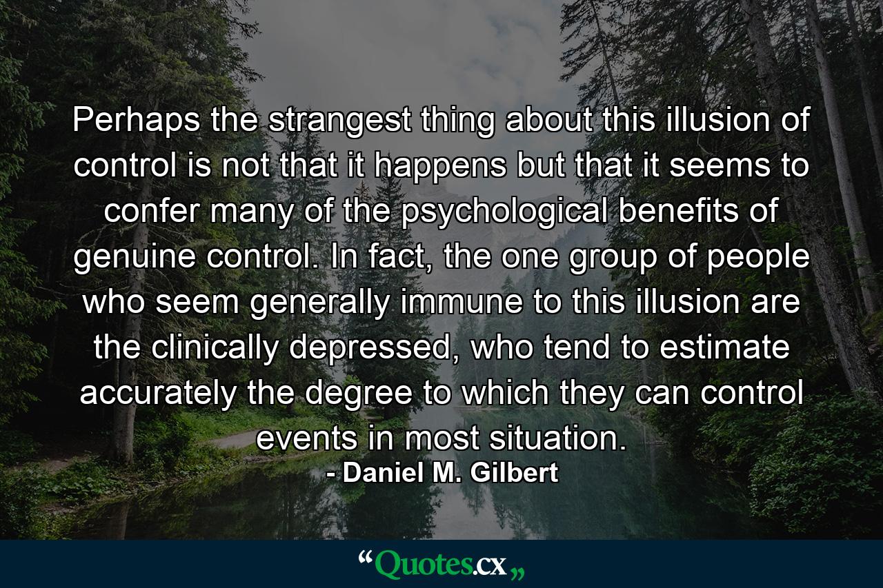 Perhaps the strangest thing about this illusion of control is not that it happens but that it seems to confer many of the psychological benefits of genuine control. In fact, the one group of people who seem generally immune to this illusion are the clinically depressed, who tend to estimate accurately the degree to which they can control events in most situation. - Quote by Daniel M. Gilbert