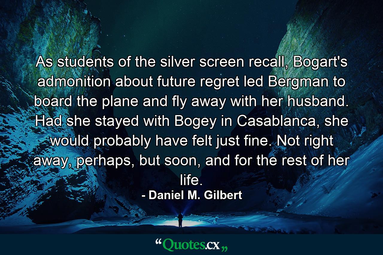 As students of the silver screen recall, Bogart's admonition about future regret led Bergman to board the plane and fly away with her husband. Had she stayed with Bogey in Casablanca, she would probably have felt just fine. Not right away, perhaps, but soon, and for the rest of her life. - Quote by Daniel M. Gilbert