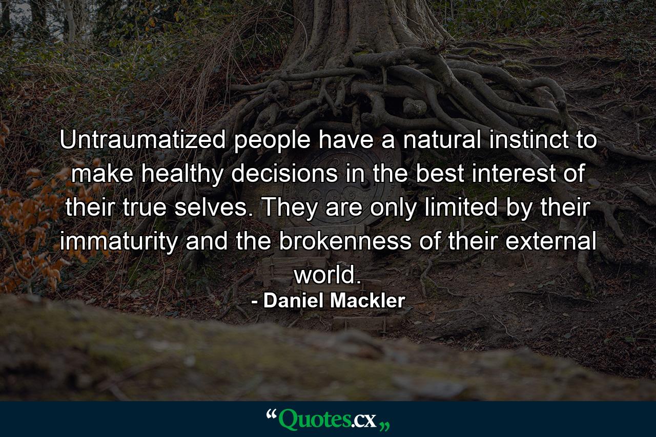 Untraumatized people have a natural instinct to make healthy decisions in the best interest of their true selves. They are only limited by their immaturity and the brokenness of their external world. - Quote by Daniel Mackler