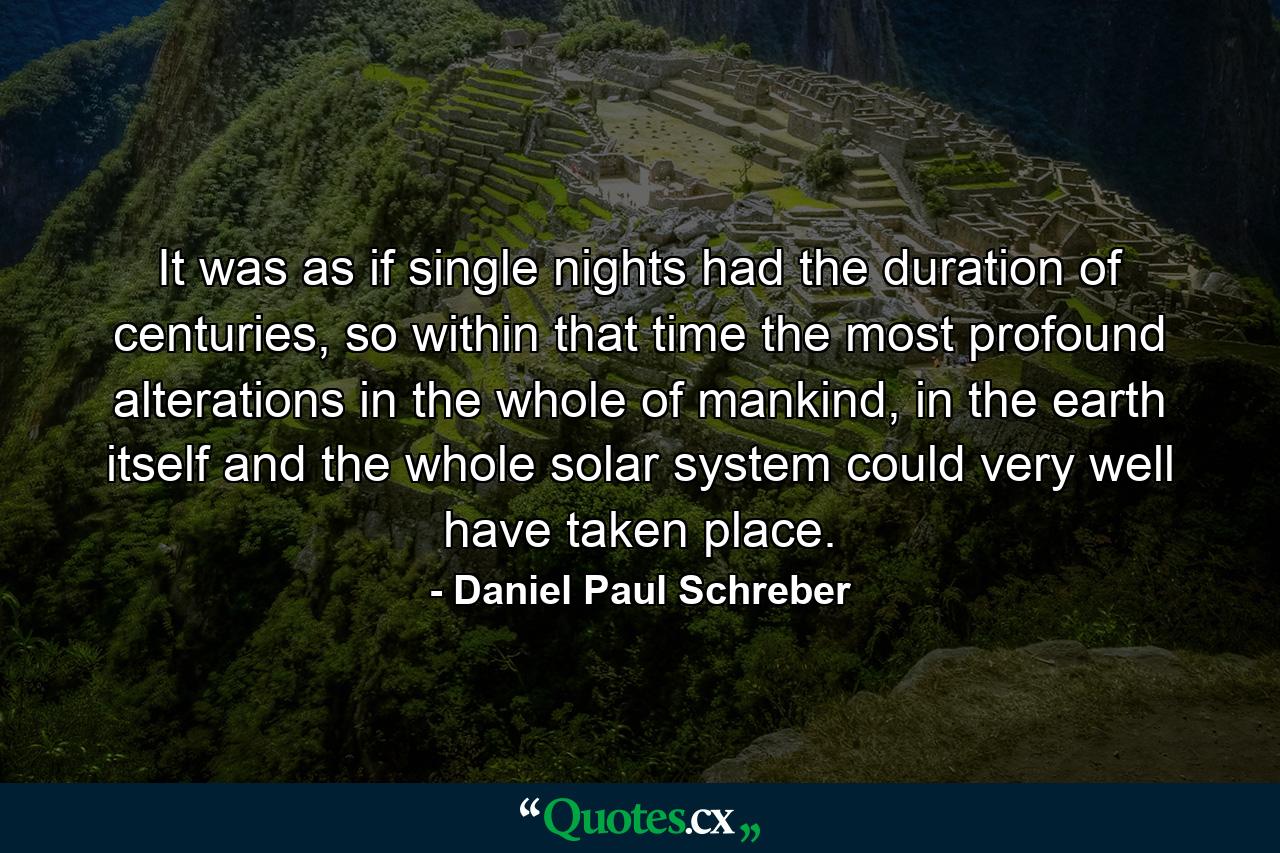 It was as if single nights had the duration of centuries, so within that time the most profound alterations in the whole of mankind, in the earth itself and the whole solar system could very well have taken place. - Quote by Daniel Paul Schreber