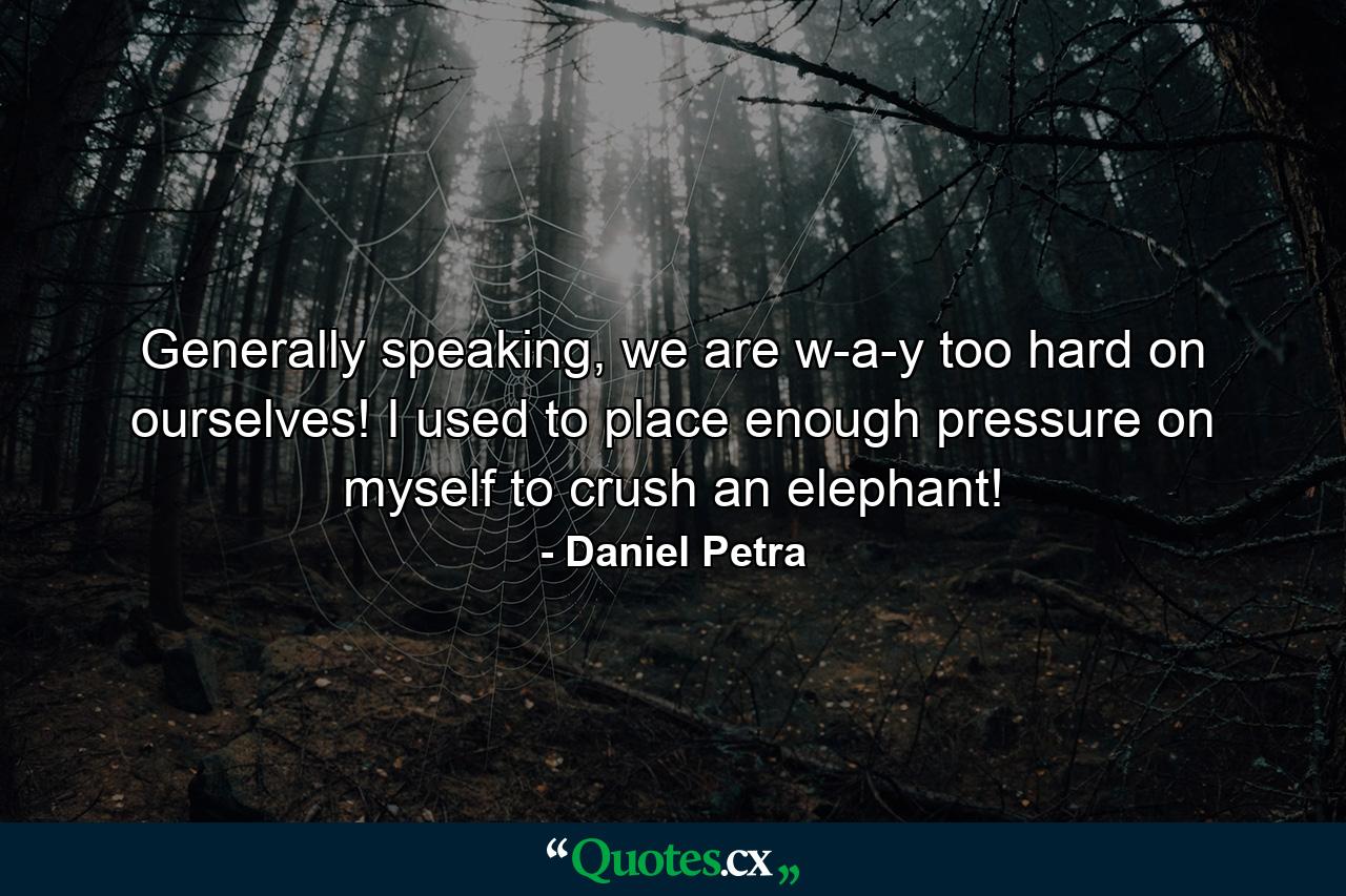 Generally speaking, we are w-a-y too hard on ourselves! I used to place enough pressure on myself to crush an elephant! - Quote by Daniel Petra