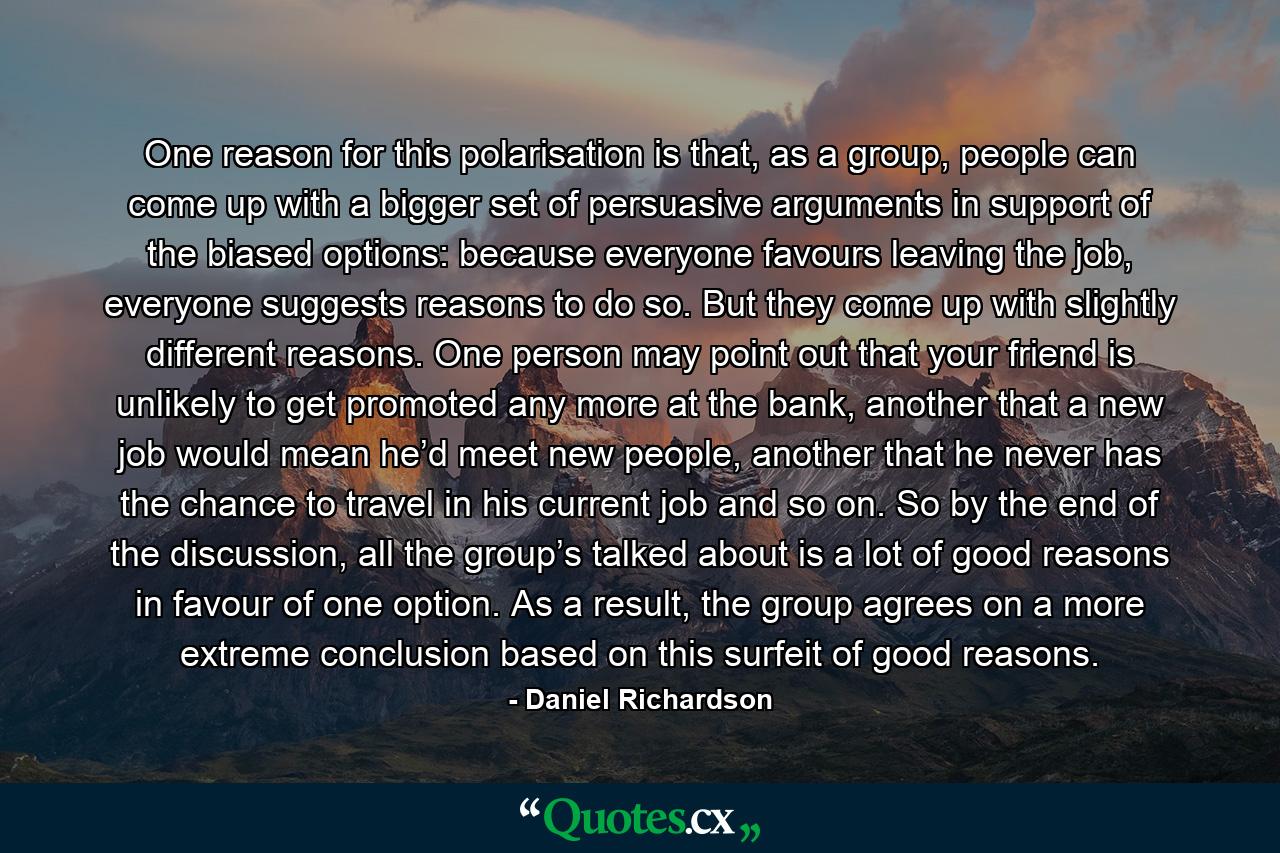 One reason for this polarisation is that, as a group, people can come up with a bigger set of persuasive arguments in support of the biased options: because everyone favours leaving the job, everyone suggests reasons to do so. But they come up with slightly different reasons. One person may point out that your friend is unlikely to get promoted any more at the bank, another that a new job would mean he’d meet new people, another that he never has the chance to travel in his current job and so on. So by the end of the discussion, all the group’s talked about is a lot of good reasons in favour of one option. As a result, the group agrees on a more extreme conclusion based on this surfeit of good reasons. - Quote by Daniel Richardson