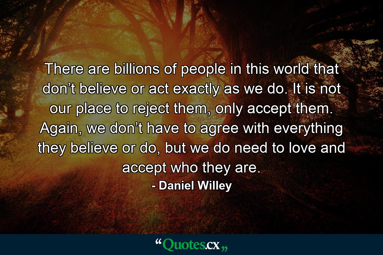 There are billions of people in this world that don’t believe or act exactly as we do. It is not our place to reject them, only accept them. Again, we don’t have to agree with everything they believe or do, but we do need to love and accept who they are. - Quote by Daniel Willey