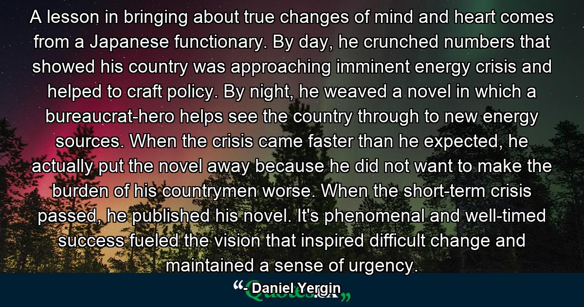 A lesson in bringing about true changes of mind and heart comes from a Japanese functionary. By day, he crunched numbers that showed his country was approaching imminent energy crisis and helped to craft policy. By night, he weaved a novel in which a bureaucrat-hero helps see the country through to new energy sources. When the crisis came faster than he expected, he actually put the novel away because he did not want to make the burden of his countrymen worse. When the short-term crisis passed, he published his novel. It's phenomenal and well-timed success fueled the vision that inspired difficult change and maintained a sense of urgency. - Quote by Daniel Yergin