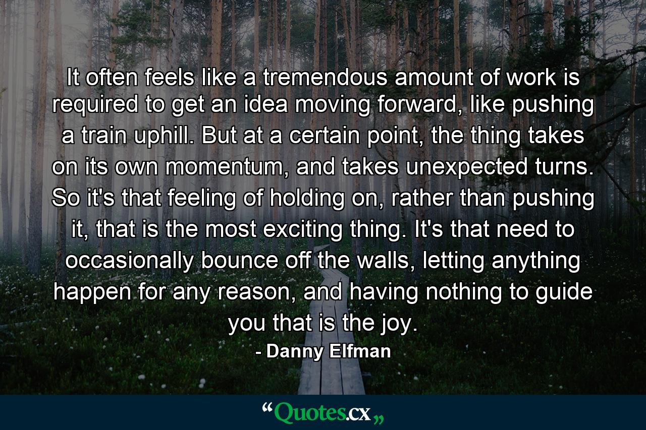 It often feels like a tremendous amount of work is required to get an idea moving forward, like pushing a train uphill. But at a certain point, the thing takes on its own momentum, and takes unexpected turns. So it's that feeling of holding on, rather than pushing it, that is the most exciting thing. It's that need to occasionally bounce off the walls, letting anything happen for any reason, and having nothing to guide you that is the joy. - Quote by Danny Elfman