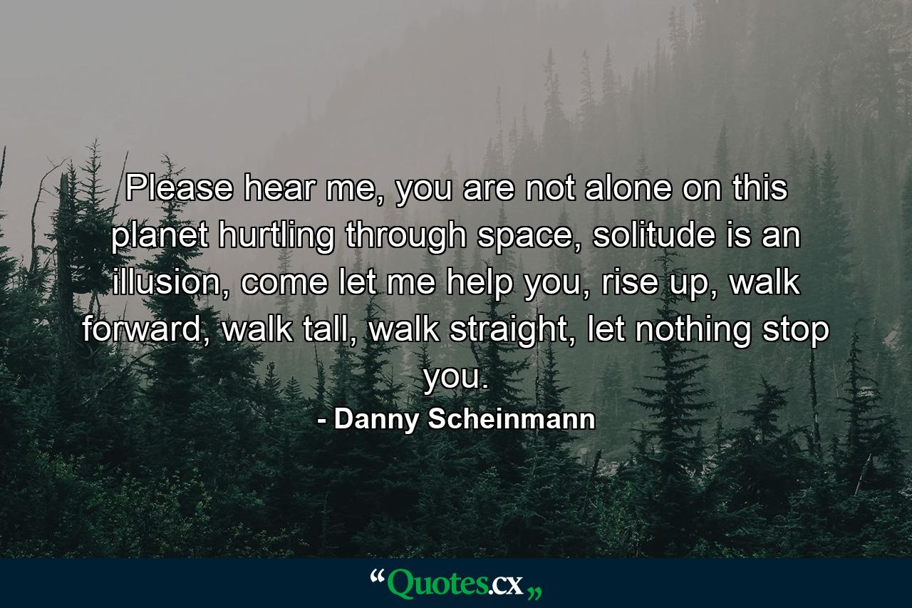 Please hear me, you are not alone on this planet hurtling through space, solitude is an illusion, come let me help you, rise up, walk forward, walk tall, walk straight, let nothing stop you. - Quote by Danny Scheinmann