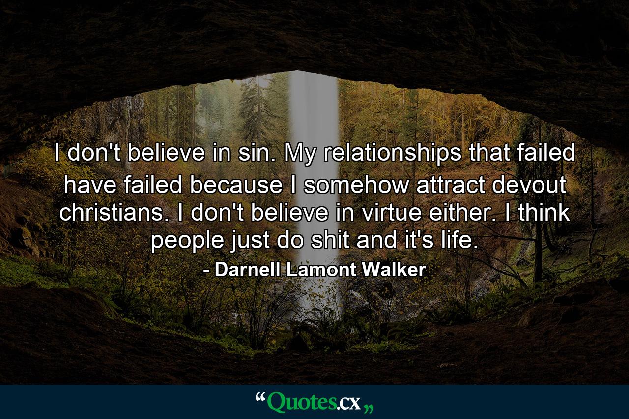 I don't believe in sin. My relationships that failed have failed because I somehow attract devout christians. I don't believe in virtue either. I think people just do shit and it's life. - Quote by Darnell Lamont Walker