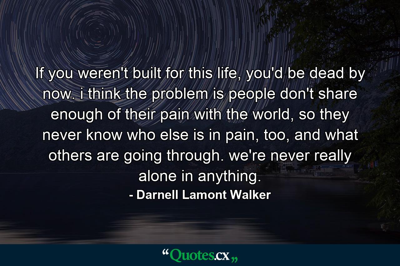 If you weren't built for this life, you'd be dead by now. i think the problem is people don't share enough of their pain with the world, so they never know who else is in pain, too, and what others are going through. we're never really alone in anything. - Quote by Darnell Lamont Walker