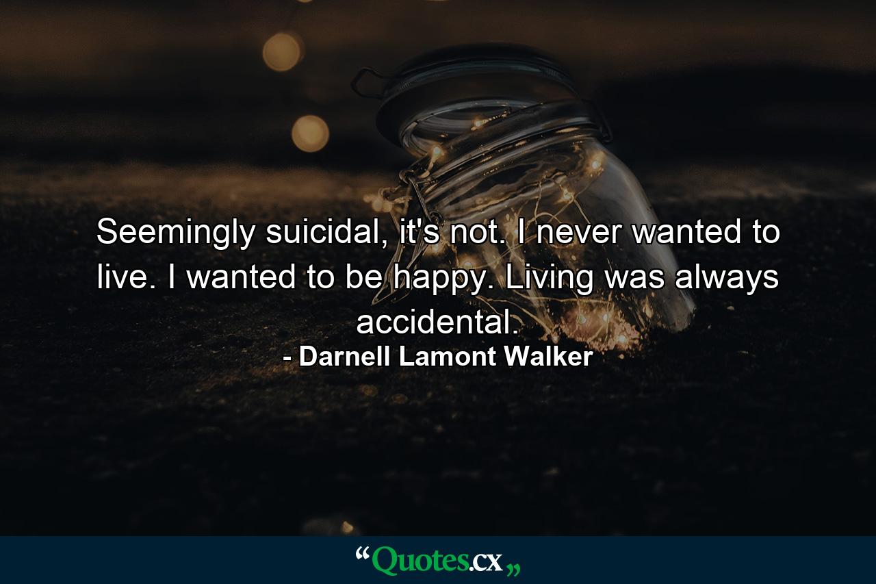 Seemingly suicidal, it's not. I never wanted to live. I wanted to be happy. Living was always accidental. - Quote by Darnell Lamont Walker