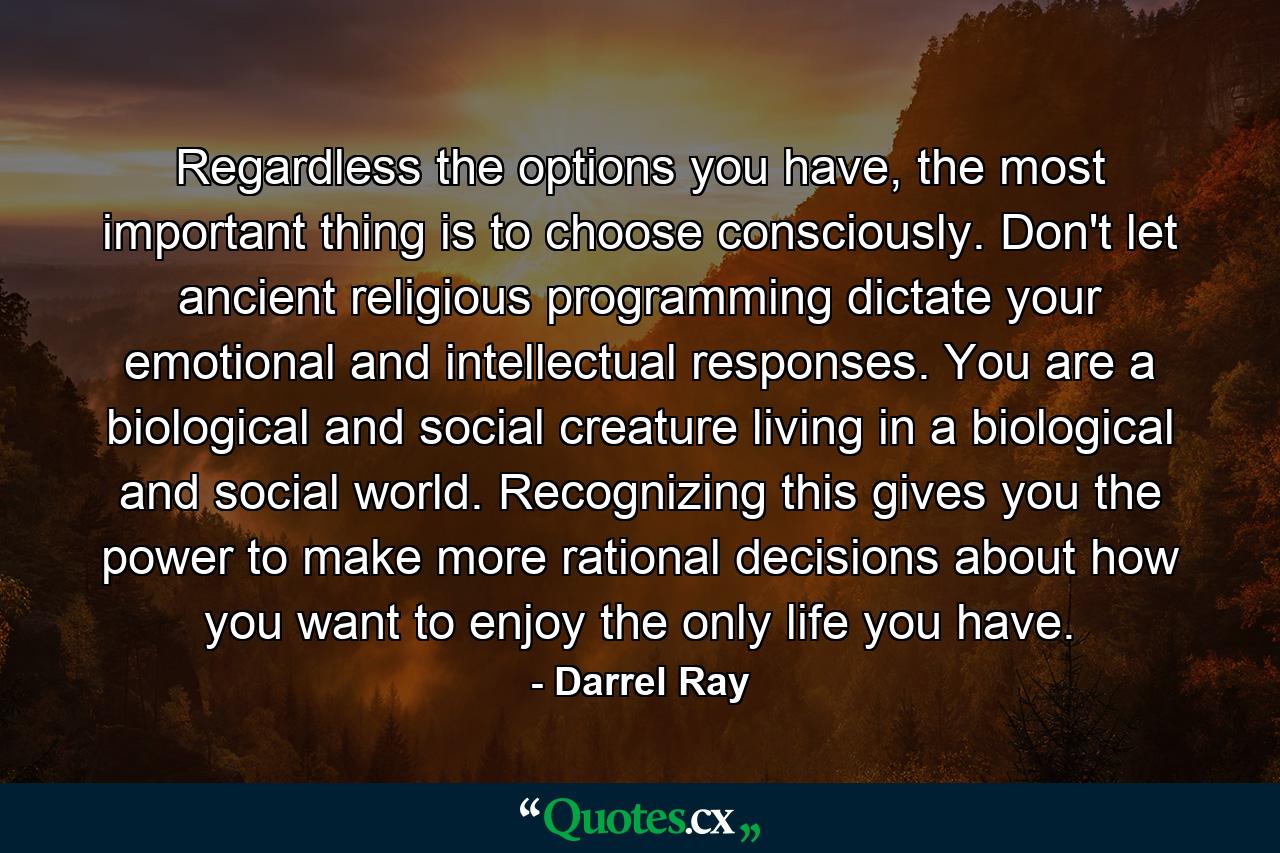 Regardless the options you have, the most important thing is to choose consciously. Don't let ancient religious programming dictate your emotional and intellectual responses. You are a biological and social creature living in a biological and social world. Recognizing this gives you the power to make more rational decisions about how you want to enjoy the only life you have. - Quote by Darrel Ray