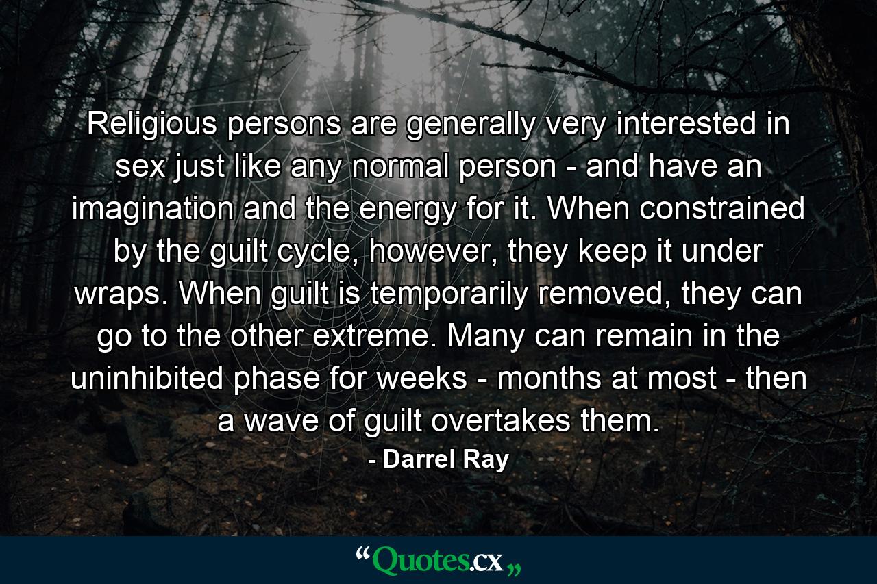 Religious persons are generally very interested in sex just like any normal person - and have an imagination and the energy for it. When constrained by the guilt cycle, however, they keep it under wraps. When guilt is temporarily removed, they can go to the other extreme. Many can remain in the uninhibited phase for weeks - months at most - then a wave of guilt overtakes them. - Quote by Darrel Ray