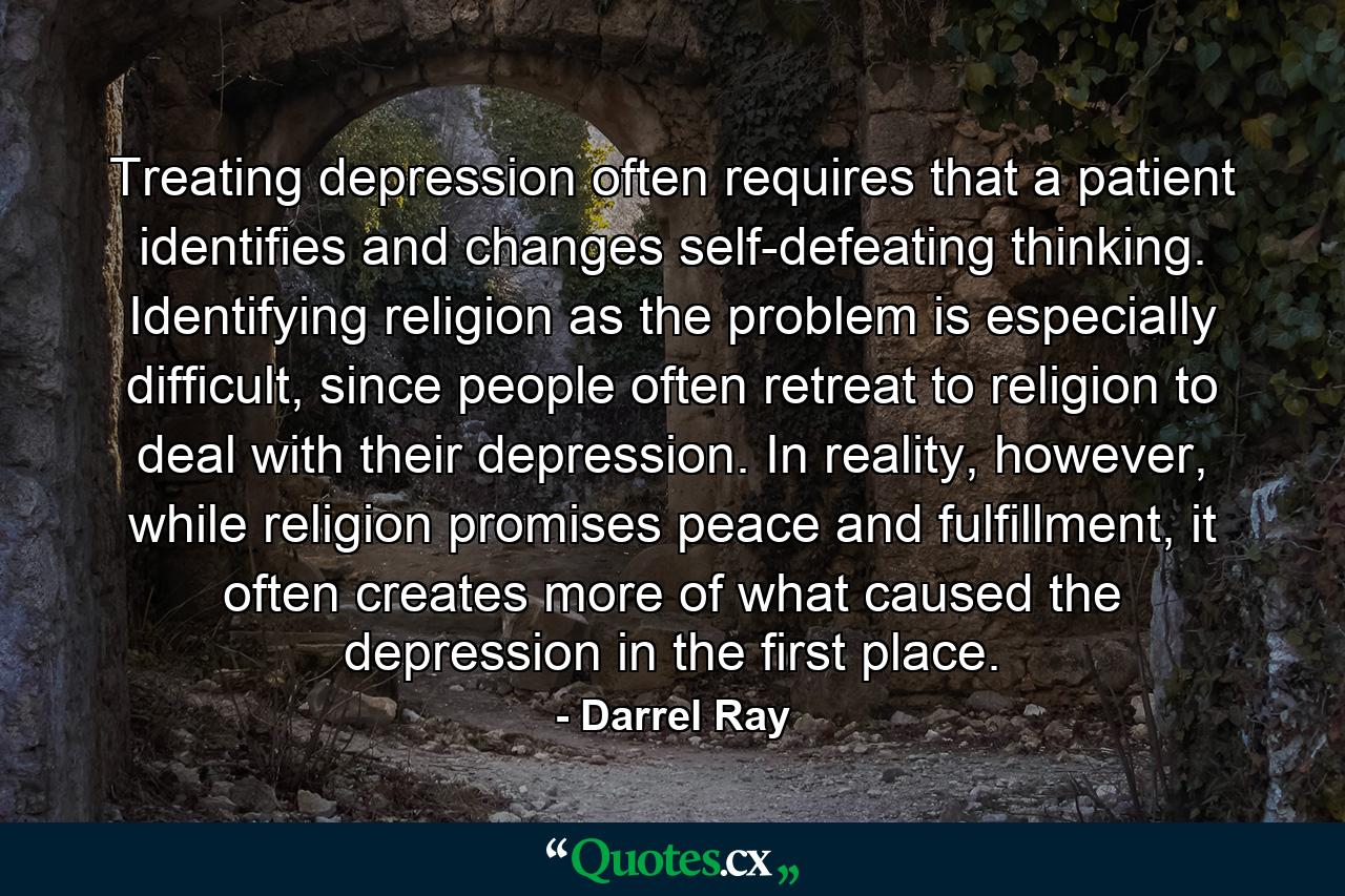 Treating depression often requires that a patient identifies and changes self-defeating thinking. Identifying religion as the problem is especially difficult, since people often retreat to religion to deal with their depression. In reality, however, while religion promises peace and fulfillment, it often creates more of what caused the depression in the first place. - Quote by Darrel Ray