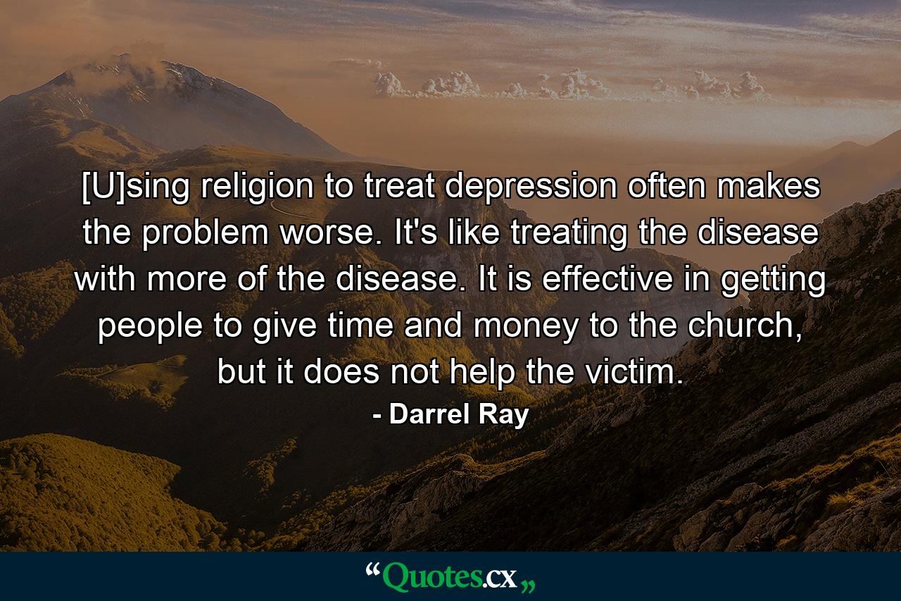 [U]sing religion to treat depression often makes the problem worse. It's like treating the disease with more of the disease. It is effective in getting people to give time and money to the church, but it does not help the victim. - Quote by Darrel Ray