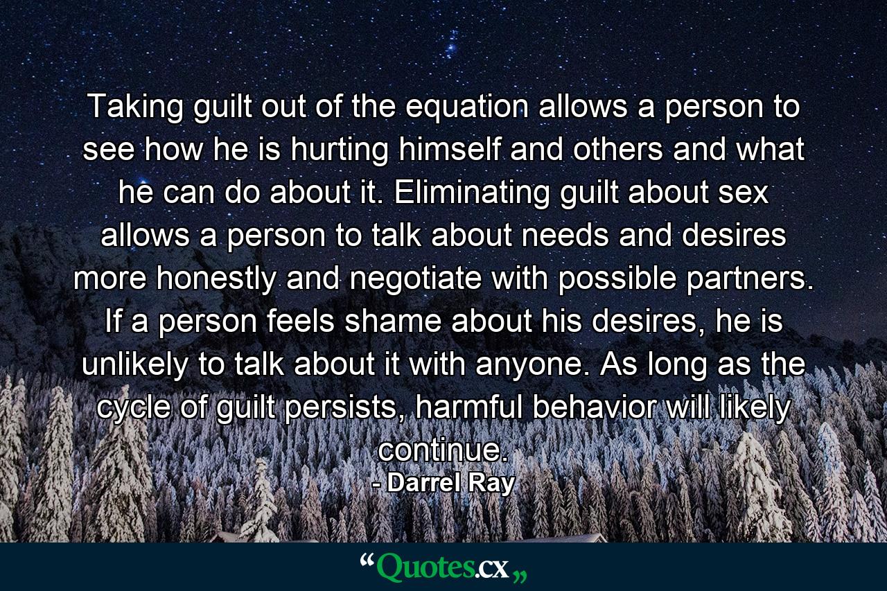 Taking guilt out of the equation allows a person to see how he is hurting himself and others and what he can do about it. Eliminating guilt about sex allows a person to talk about needs and desires more honestly and negotiate with possible partners. If a person feels shame about his desires, he is unlikely to talk about it with anyone. As long as the cycle of guilt persists, harmful behavior will likely continue. - Quote by Darrel Ray