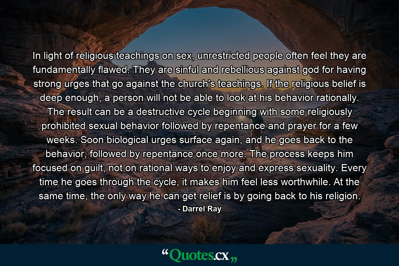 In light of religious teachings on sex, unrestricted people often feel they are fundamentally flawed. They are sinful and rebellious against god for having strong urges that go against the church's teachings. If the religious belief is deep enough, a person will not be able to look at his behavior rationally. The result can be a destructive cycle beginning with some religiously prohibited sexual behavior followed by repentance and prayer for a few weeks. Soon biological urges surface again, and he goes back to the behavior, followed by repentance once more. The process keeps him focused on guilt, not on rational ways to enjoy and express sexuality. Every time he goes through the cycle, it makes him feel less worthwhile. At the same time, the only way he can get relief is by going back to his religion. - Quote by Darrel Ray