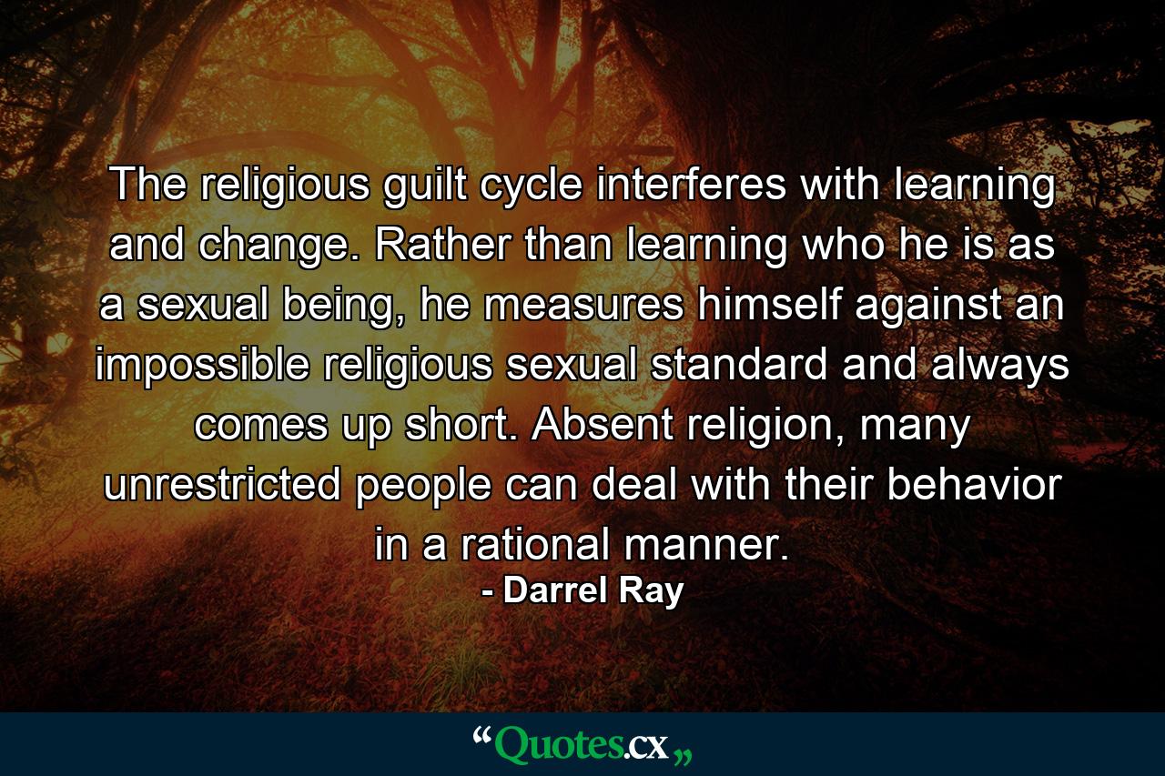 The religious guilt cycle interferes with learning and change. Rather than learning who he is as a sexual being, he measures himself against an impossible religious sexual standard and always comes up short. Absent religion, many unrestricted people can deal with their behavior in a rational manner. - Quote by Darrel Ray