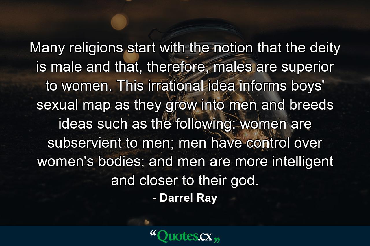 Many religions start with the notion that the deity is male and that, therefore, males are superior to women. This irrational idea informs boys' sexual map as they grow into men and breeds ideas such as the following: women are subservient to men; men have control over women's bodies; and men are more intelligent and closer to their god. - Quote by Darrel Ray