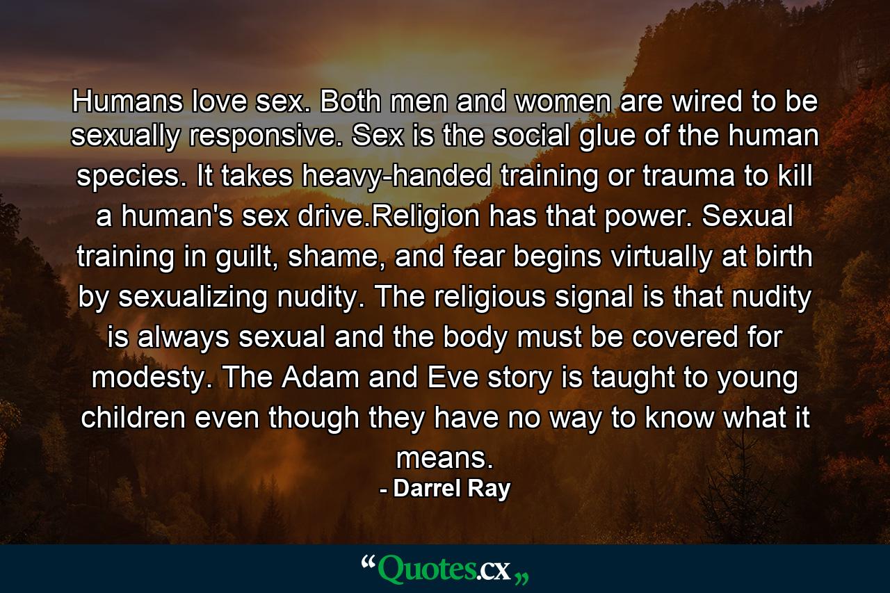 Humans love sex. Both men and women are wired to be sexually responsive. Sex is the social glue of the human species. It takes heavy-handed training or trauma to kill a human's sex drive.Religion has that power. Sexual training in guilt, shame, and fear begins virtually at birth by sexualizing nudity. The religious signal is that nudity is always sexual and the body must be covered for modesty. The Adam and Eve story is taught to young children even though they have no way to know what it means. - Quote by Darrel Ray