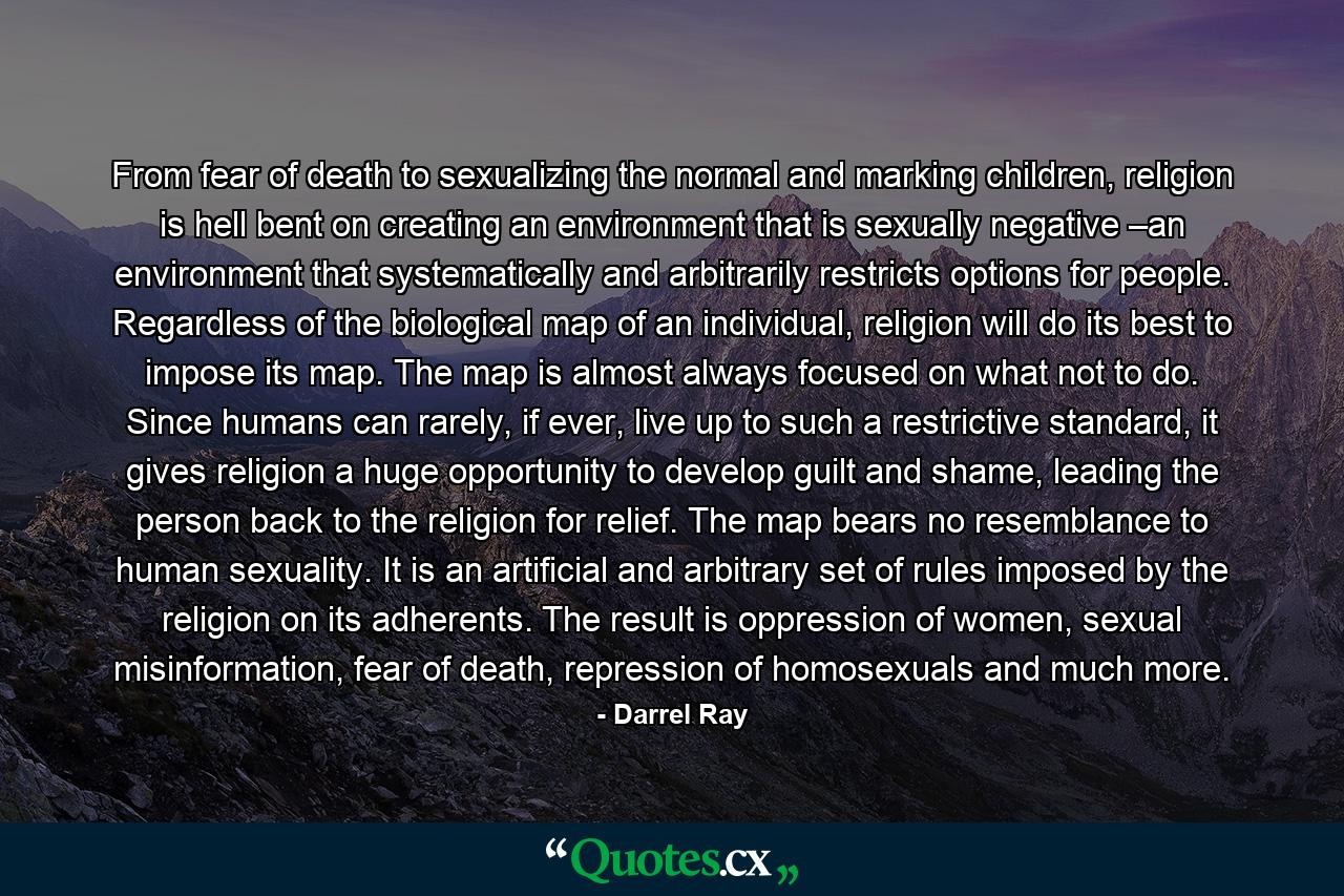 From fear of death to sexualizing the normal and marking children, religion is hell bent on creating an environment that is sexually negative –an environment that systematically and arbitrarily restricts options for people. Regardless of the biological map of an individual, religion will do its best to impose its map. The map is almost always focused on what not to do. Since humans can rarely, if ever, live up to such a restrictive standard, it gives religion a huge opportunity to develop guilt and shame, leading the person back to the religion for relief. The map bears no resemblance to human sexuality. It is an artificial and arbitrary set of rules imposed by the religion on its adherents. The result is oppression of women, sexual misinformation, fear of death, repression of homosexuals and much more. - Quote by Darrel Ray