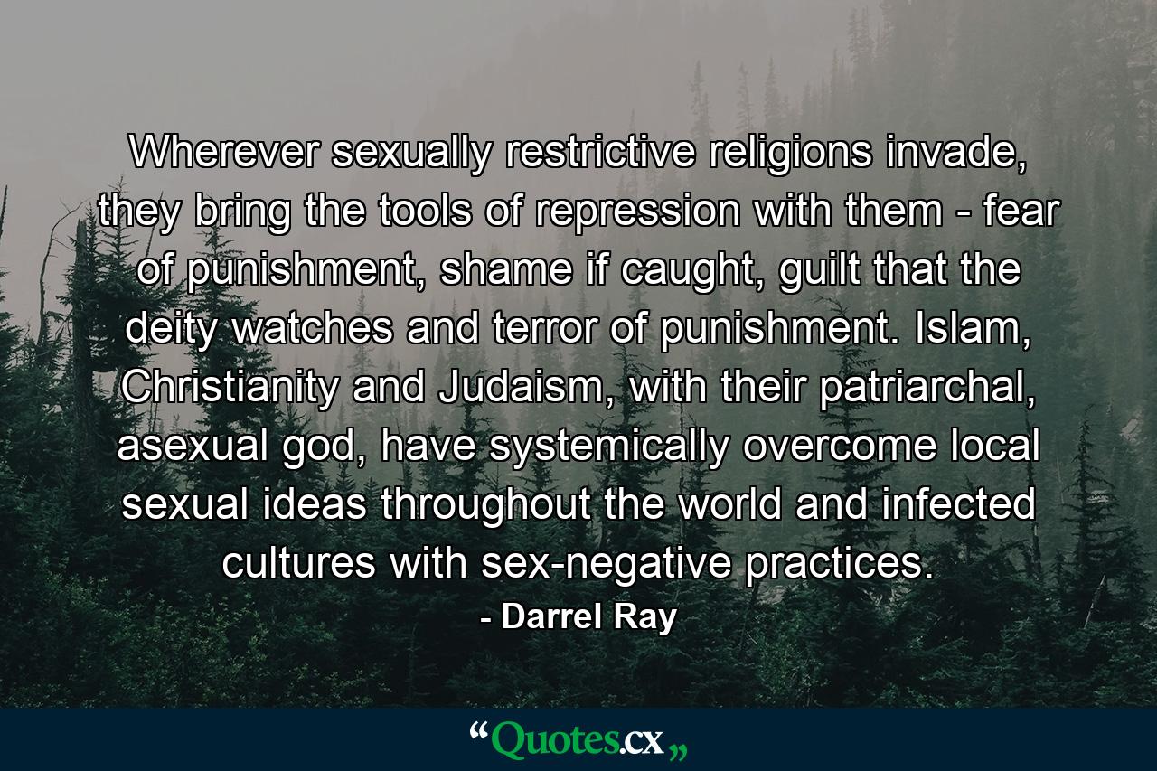 Wherever sexually restrictive religions invade, they bring the tools of repression with them - fear of punishment, shame if caught, guilt that the deity watches and terror of punishment. Islam, Christianity and Judaism, with their patriarchal, asexual god, have systemically overcome local sexual ideas throughout the world and infected cultures with sex-negative practices. - Quote by Darrel Ray