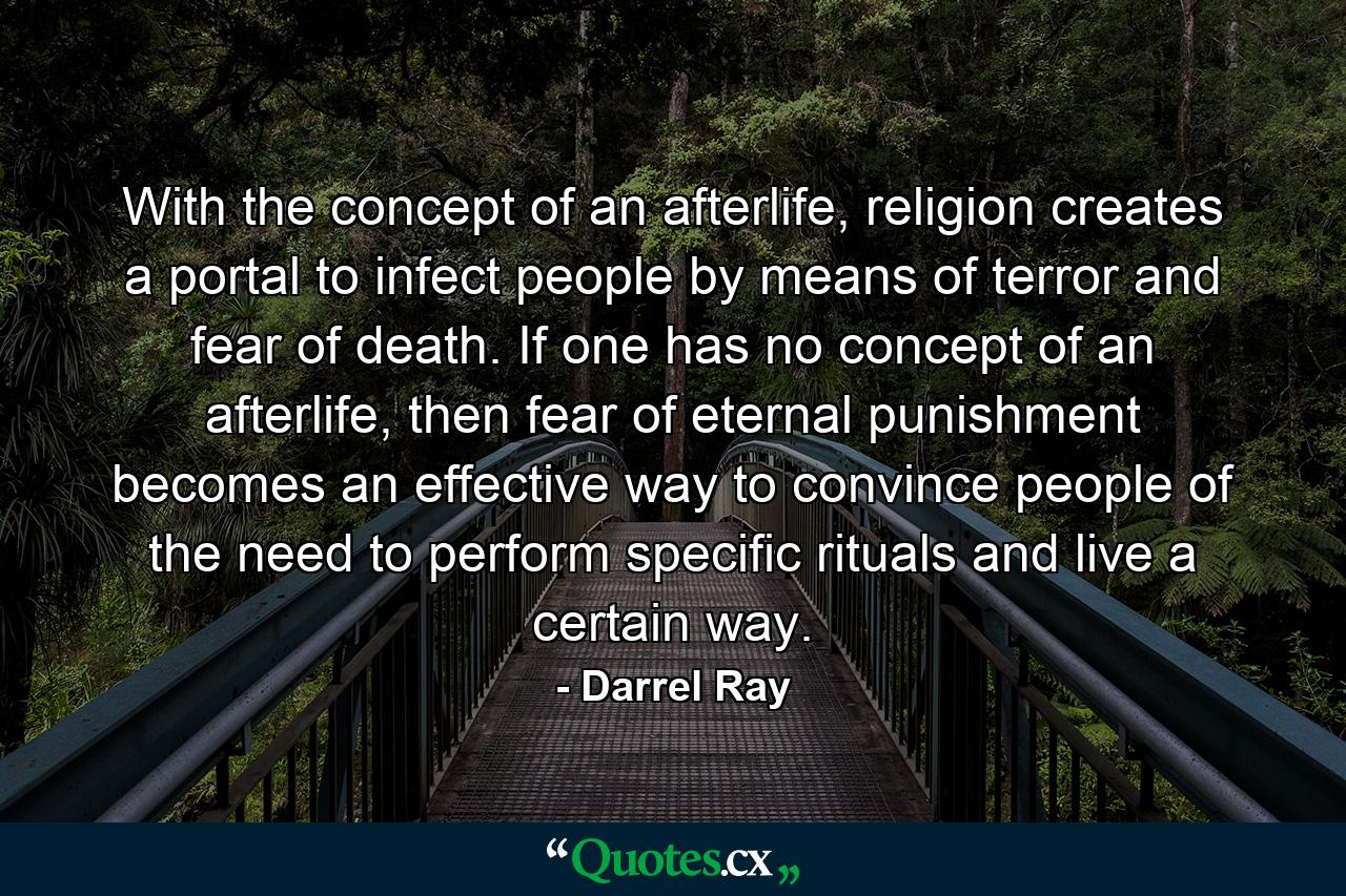 With the concept of an afterlife, religion creates a portal to infect people by means of terror and fear of death. If one has no concept of an afterlife, then fear of eternal punishment becomes an effective way to convince people of the need to perform specific rituals and live a certain way. - Quote by Darrel Ray