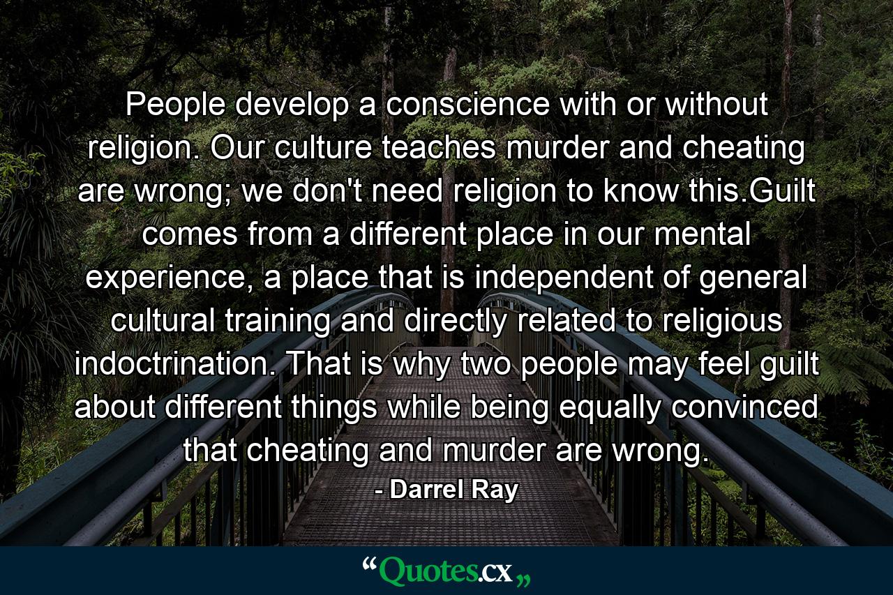 People develop a conscience with or without religion. Our culture teaches murder and cheating are wrong; we don't need religion to know this.Guilt comes from a different place in our mental experience, a place that is independent of general cultural training and directly related to religious indoctrination. That is why two people may feel guilt about different things while being equally convinced that cheating and murder are wrong. - Quote by Darrel Ray