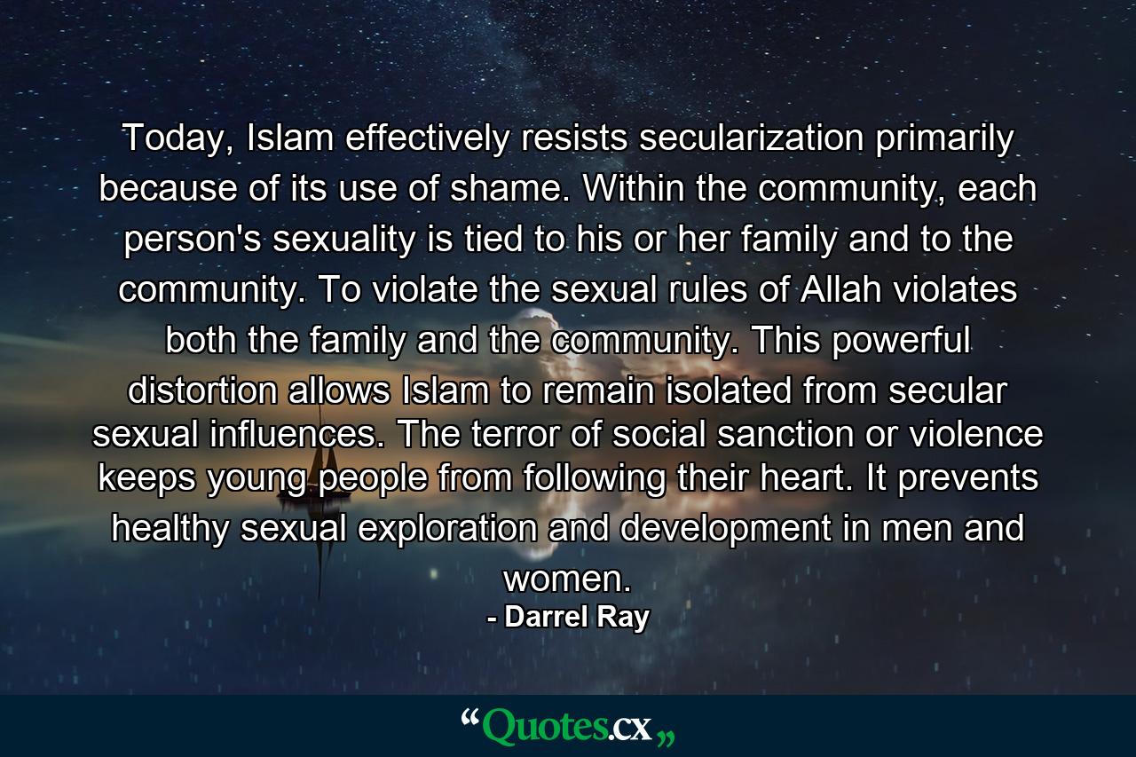 Today, Islam effectively resists secularization primarily because of its use of shame. Within the community, each person's sexuality is tied to his or her family and to the community. To violate the sexual rules of Allah violates both the family and the community. This powerful distortion allows Islam to remain isolated from secular sexual influences. The terror of social sanction or violence keeps young people from following their heart. It prevents healthy sexual exploration and development in men and women. - Quote by Darrel Ray