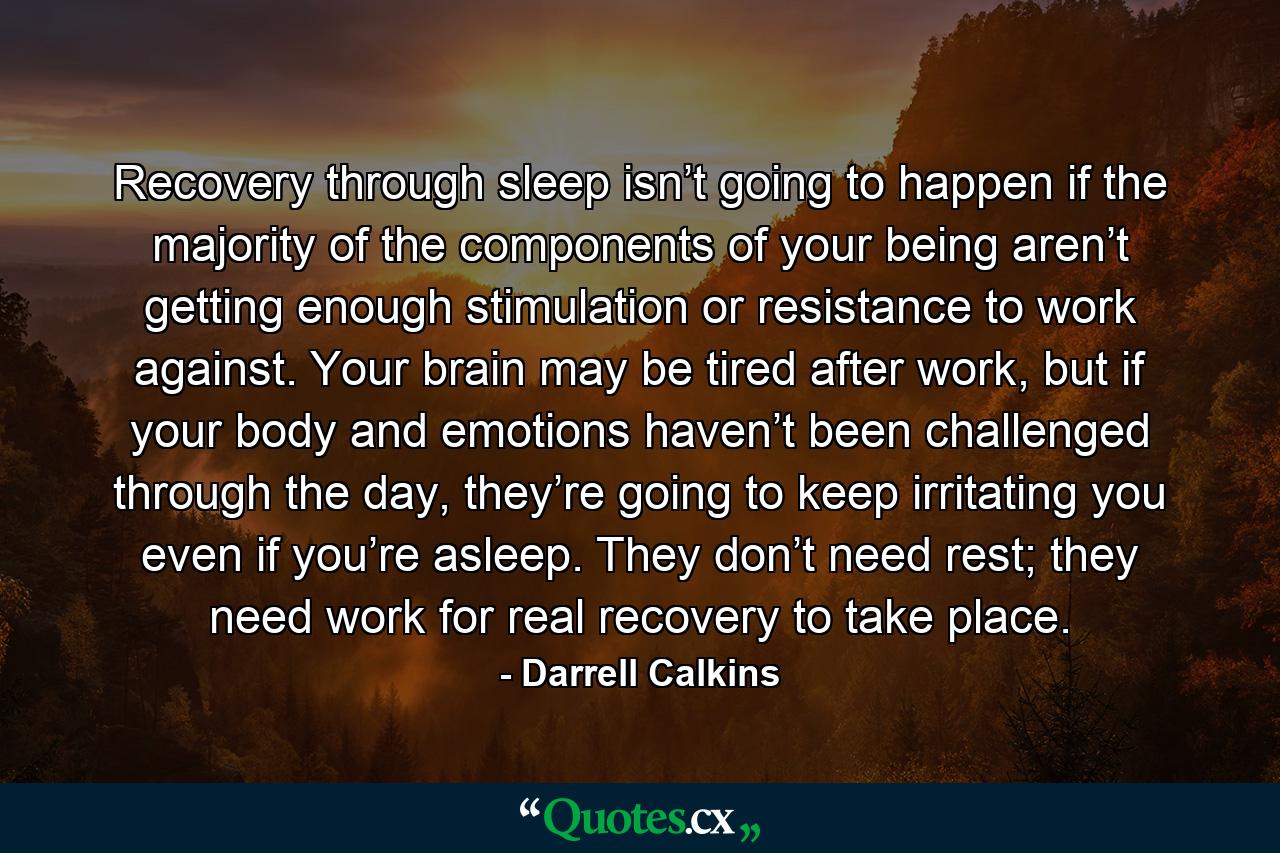 Recovery through sleep isn’t going to happen if the majority of the components of your being aren’t getting enough stimulation or resistance to work against. Your brain may be tired after work, but if your body and emotions haven’t been challenged through the day, they’re going to keep irritating you even if you’re asleep. They don’t need rest; they need work for real recovery to take place. - Quote by Darrell Calkins