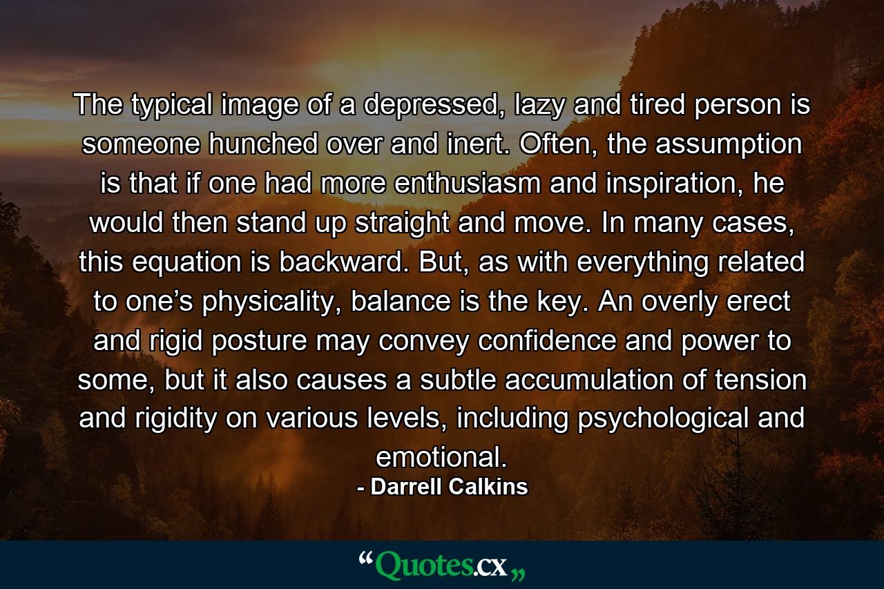 The typical image of a depressed, lazy and tired person is someone hunched over and inert. Often, the assumption is that if one had more enthusiasm and inspiration, he would then stand up straight and move. In many cases, this equation is backward. But, as with everything related to one’s physicality, balance is the key. An overly erect and rigid posture may convey confidence and power to some, but it also causes a subtle accumulation of tension and rigidity on various levels, including psychological and emotional. - Quote by Darrell Calkins