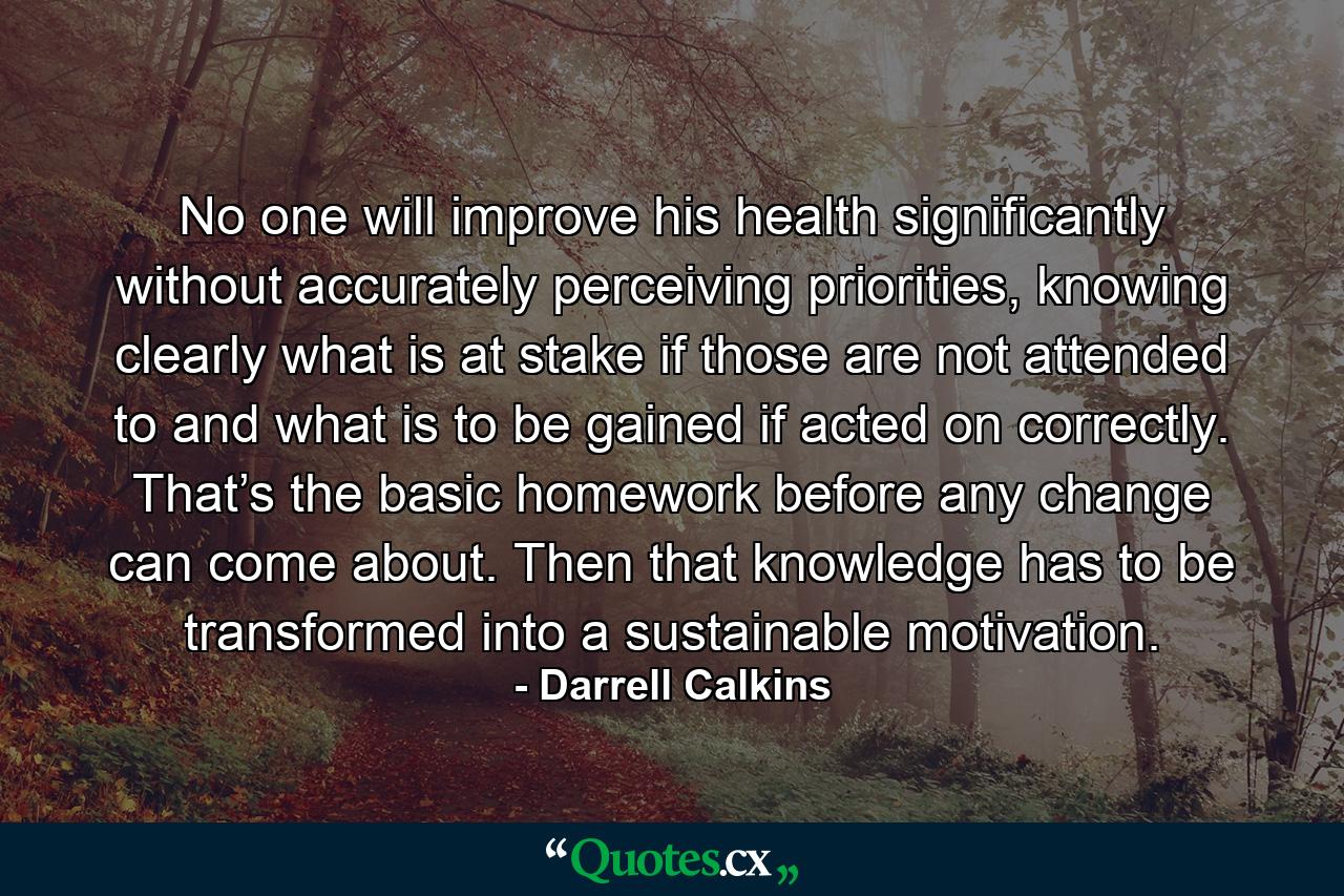 No one will improve his health significantly without accurately perceiving priorities, knowing clearly what is at stake if those are not attended to and what is to be gained if acted on correctly. That’s the basic homework before any change can come about. Then that knowledge has to be transformed into a sustainable motivation. - Quote by Darrell Calkins