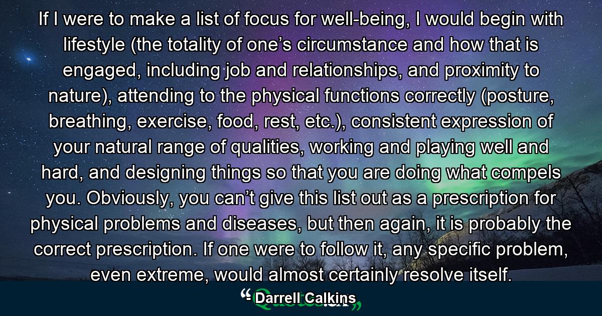 If I were to make a list of focus for well-being, I would begin with lifestyle (the totality of one’s circumstance and how that is engaged, including job and relationships, and proximity to nature), attending to the physical functions correctly (posture, breathing, exercise, food, rest, etc.), consistent expression of your natural range of qualities, working and playing well and hard, and designing things so that you are doing what compels you. Obviously, you can’t give this list out as a prescription for physical problems and diseases, but then again, it is probably the correct prescription. If one were to follow it, any specific problem, even extreme, would almost certainly resolve itself. - Quote by Darrell Calkins