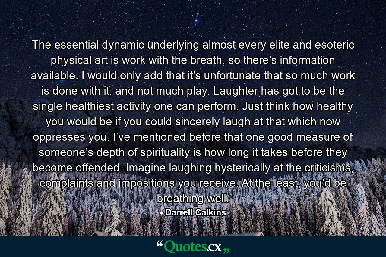 The essential dynamic underlying almost every elite and esoteric physical art is work with the breath, so there’s information available. I would only add that it’s unfortunate that so much work is done with it, and not much play. Laughter has got to be the single healthiest activity one can perform. Just think how healthy you would be if you could sincerely laugh at that which now oppresses you. I’ve mentioned before that one good measure of someone’s depth of spirituality is how long it takes before they become offended. Imagine laughing hysterically at the criticisms, complaints and impositions you receive. At the least, you’d be breathing well. - Quote by Darrell Calkins