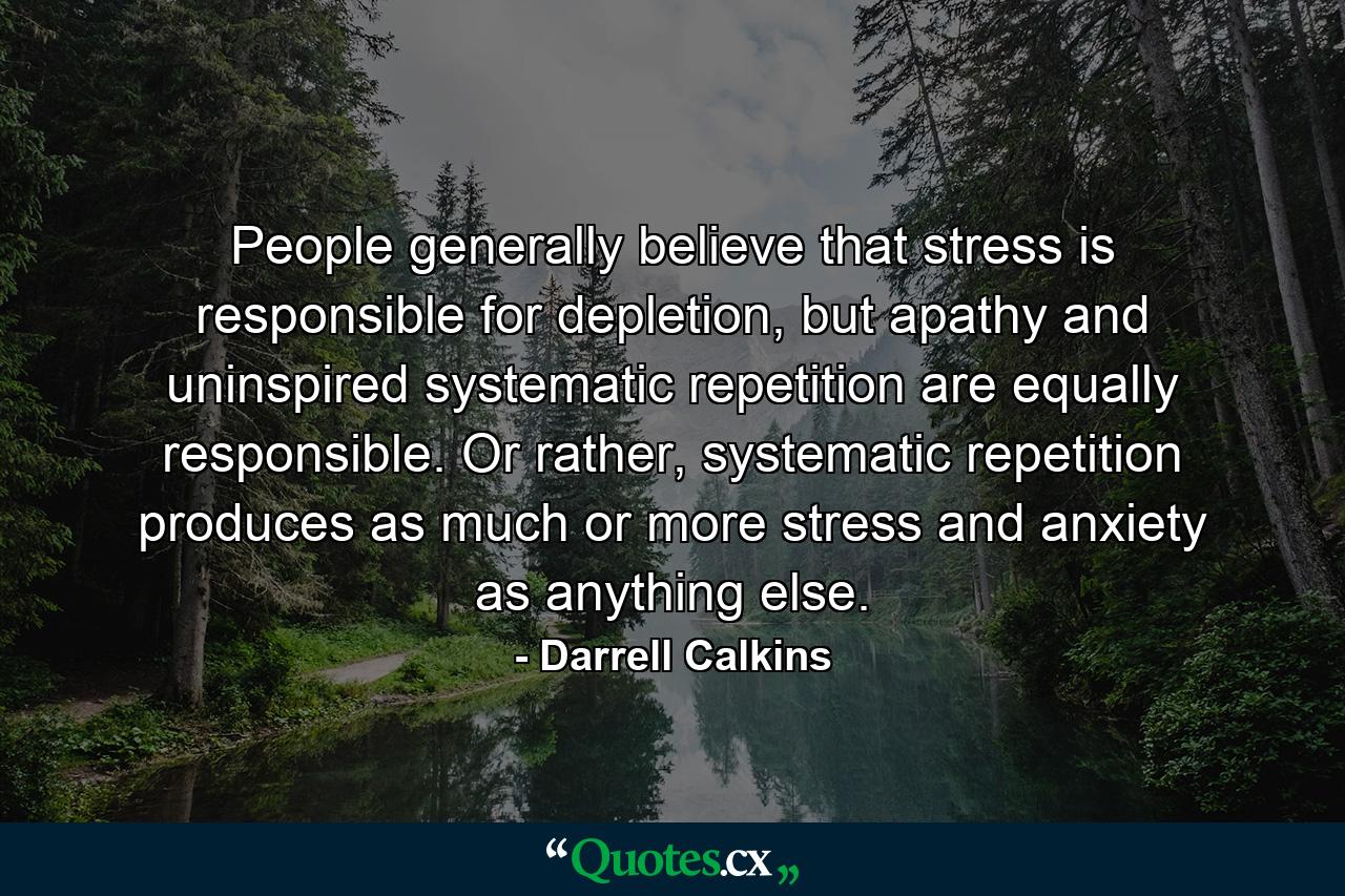 People generally believe that stress is responsible for depletion, but apathy and uninspired systematic repetition are equally responsible. Or rather, systematic repetition produces as much or more stress and anxiety as anything else. - Quote by Darrell Calkins