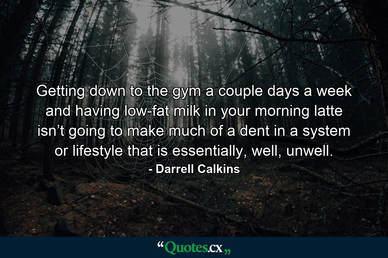 Getting down to the gym a couple days a week and having low-fat milk in your morning latte isn’t going to make much of a dent in a system or lifestyle that is essentially, well, unwell. - Quote by Darrell Calkins