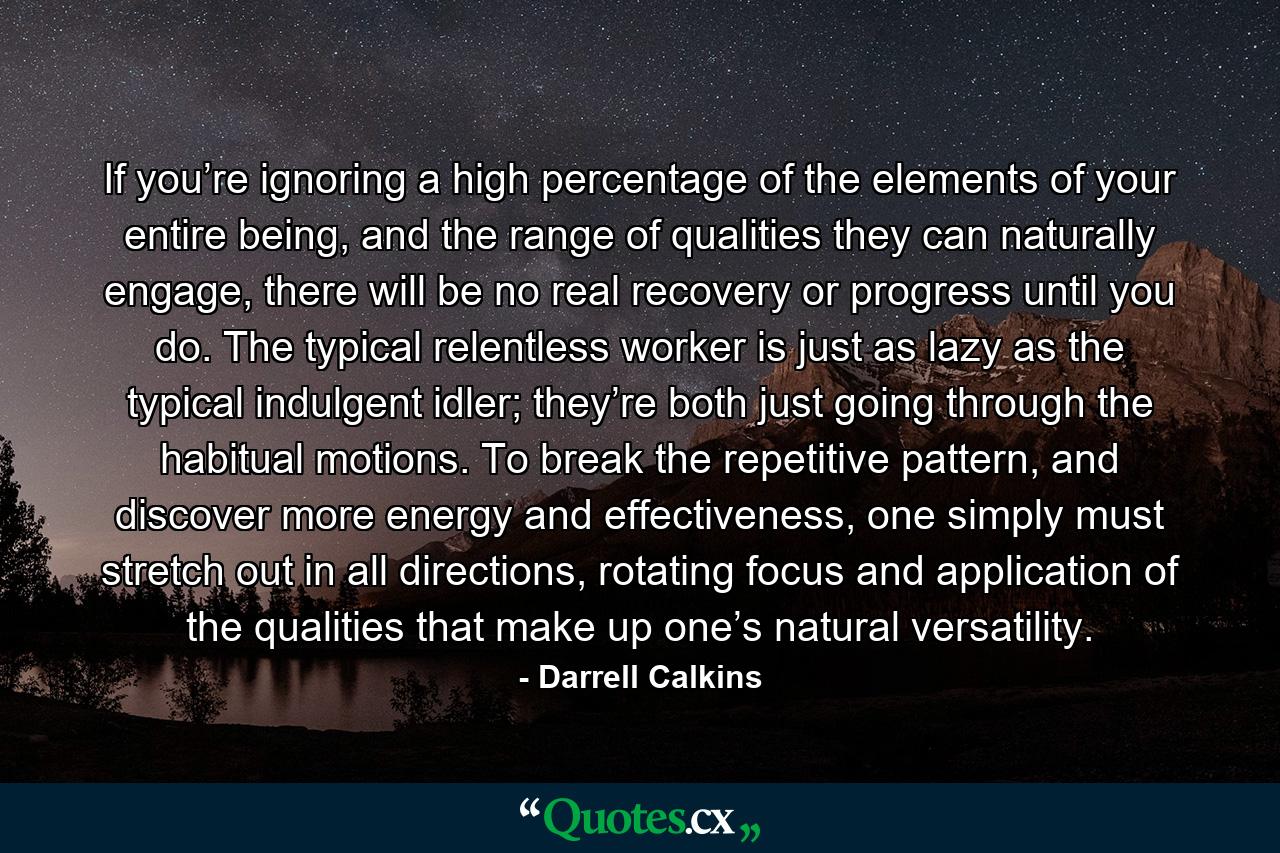 If you’re ignoring a high percentage of the elements of your entire being, and the range of qualities they can naturally engage, there will be no real recovery or progress until you do. The typical relentless worker is just as lazy as the typical indulgent idler; they’re both just going through the habitual motions. To break the repetitive pattern, and discover more energy and effectiveness, one simply must stretch out in all directions, rotating focus and application of the qualities that make up one’s natural versatility. - Quote by Darrell Calkins