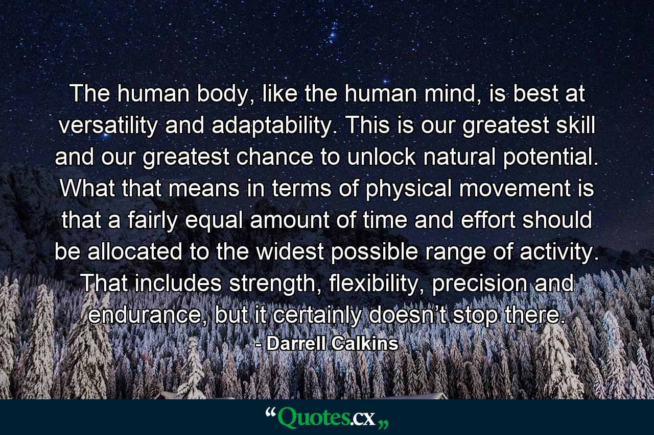 The human body, like the human mind, is best at versatility and adaptability. This is our greatest skill and our greatest chance to unlock natural potential. What that means in terms of physical movement is that a fairly equal amount of time and effort should be allocated to the widest possible range of activity. That includes strength, flexibility, precision and endurance, but it certainly doesn’t stop there. - Quote by Darrell Calkins